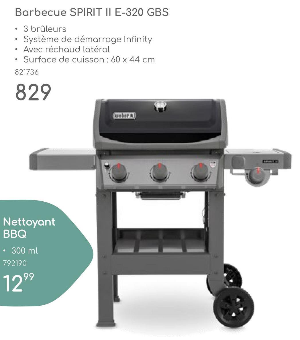 •
Barbecue SPIRIT II E-320 GBS
3 brûleurs
Système de démarrage Infinity
Avec réchaud latéral
Surface de cuisson: 60x44 cm
821736
829
骨
Nettoyant
BBQ
300ml
792190
1299