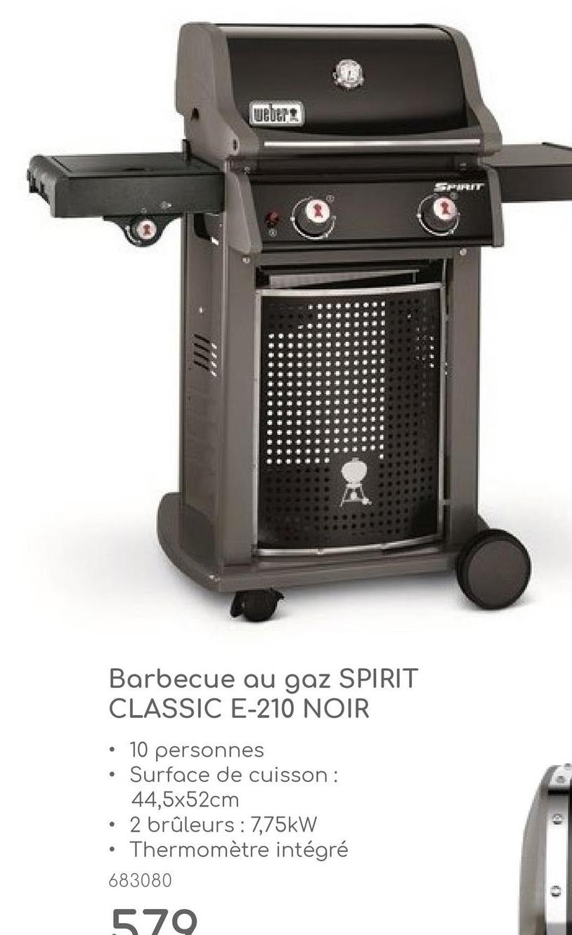 weber
SPIRIT
0
Barbecue au gaz SPIRIT
CLASSIC E-210 NOIR
•
•
•
10 personnes
Surface de cuisson :
44,5x52cm
2 brûleurs: 7,75kW
Thermomètre intégré
683080
570
0