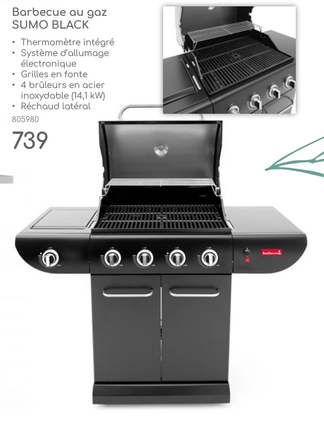 Barbecue au gaz
SUMO BLACK
•
•
•
Thermomètre intégré
Système d'allumage
électronique
Grilles en fonte
4 brûleurs en acier
inoxydable (14,1 kW)
Réchaud latéral
805980
739
barbe