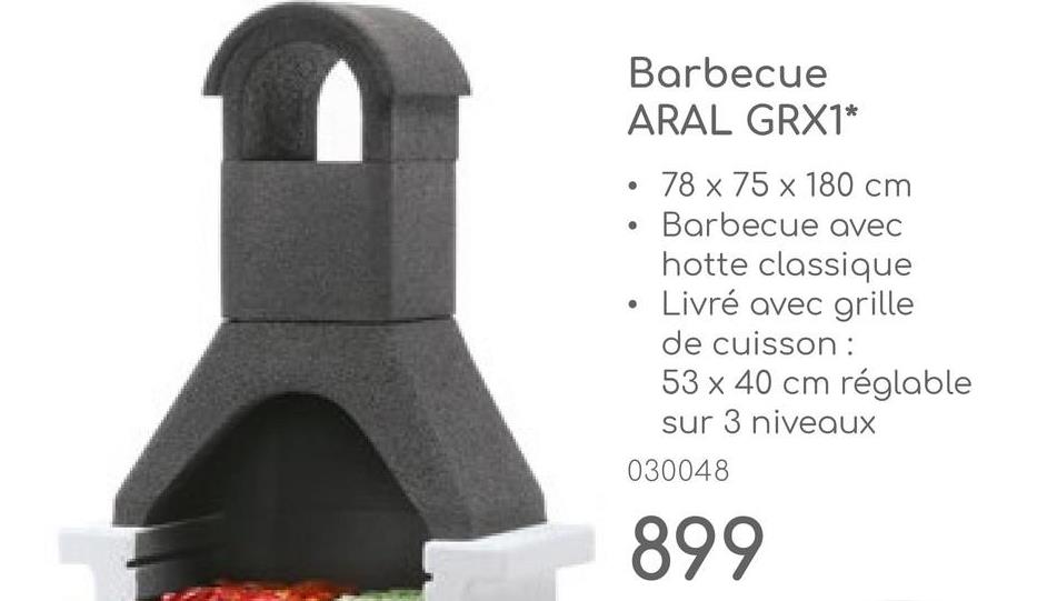 Barbecue
ARAL GRX1*
78 x 75 x 180 cm
• Barbecue avec
hotte classique
Livré avec grille
•
de cuisson:
53 x 40 cm réglable
sur 3 niveaux
030048
899