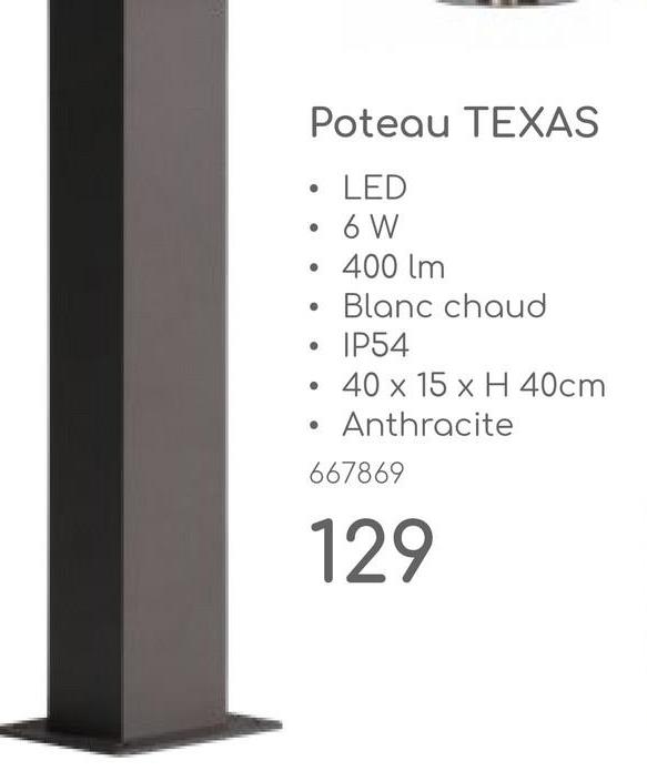 Poteau TEXAS
•
•
LED
• 6 W
400 lm
Blanc chaud
IP54
40 x 15 x H 40cm
Anthracite
667869
129