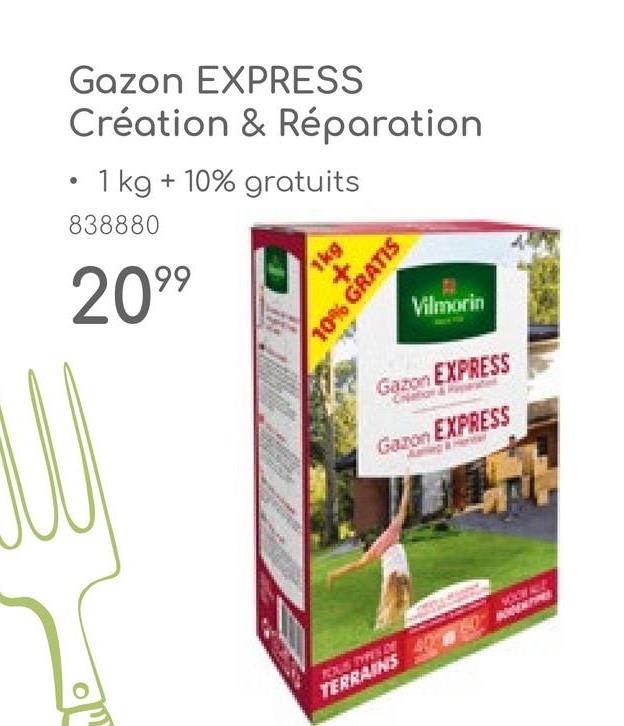 Gazon EXPRESS
Création & Réparation
• 1 kg +10% gratuits
838880
2099
1kg
+
10% GRATIS
Vilmorin
Gazon EXPRESS
Gazon EXPRESS
ROUS TYPE DE
TERRAINS