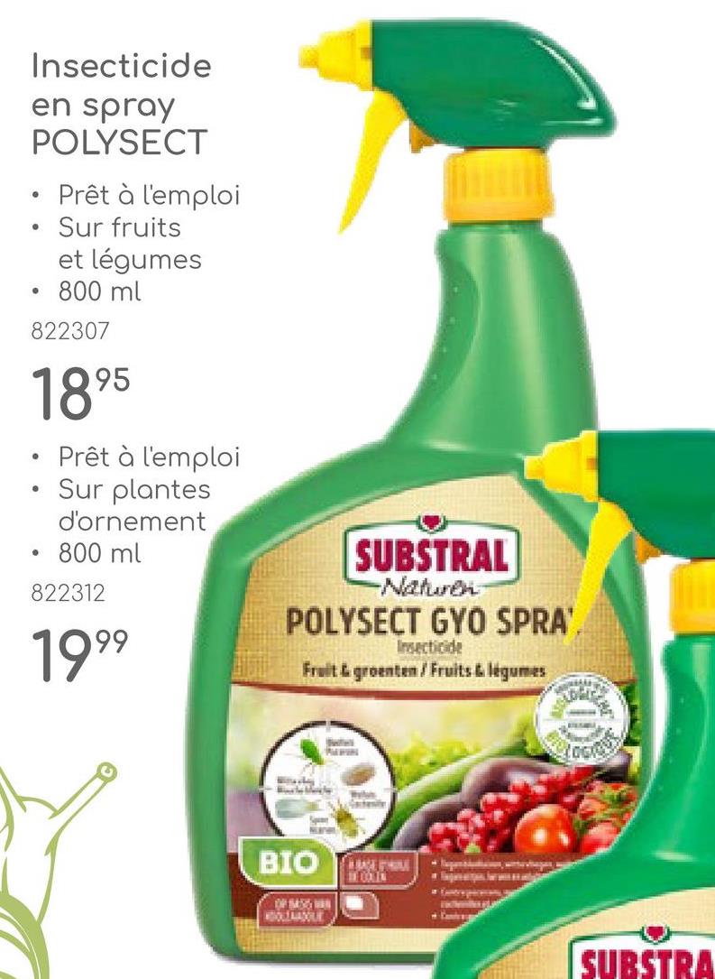 0
•
Insecticide
en spray
POLYSECT
• Prêt à l'emploi
Sur fruits
et légumes
• 800 ml
822307
1895
Prêt à l'emploi
Sur plantes
d'ornement
• 800 ml
822312
1999
SUBSTRAL
-Naturen
POLYSECT GYO SPRA'.
Insecticide
Fruit & groenten/Fruits & légumes
Lock
BIO
OP 8455 WAN
COLIN
SUBSTRA