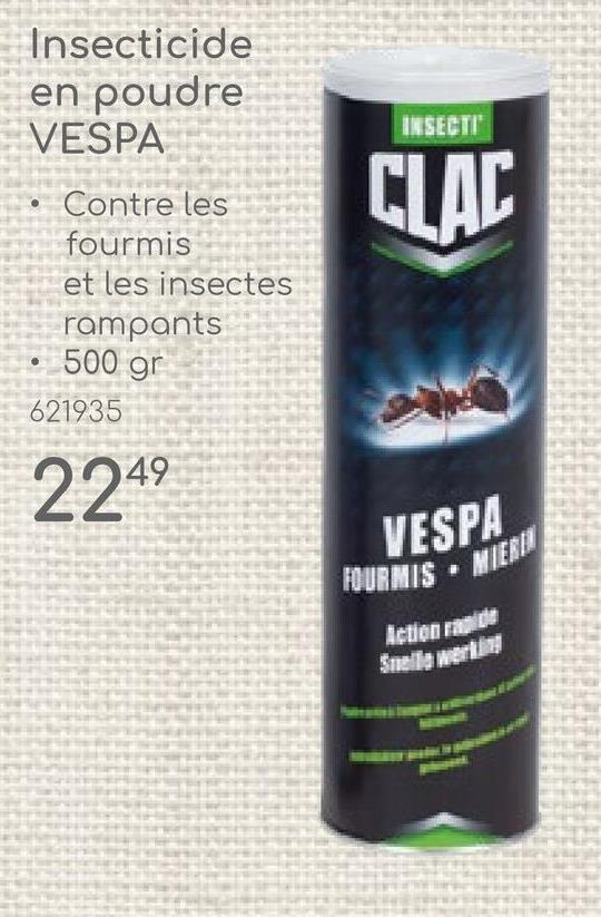 Insecticide
en poudre
VESPA
Contre les
fourmis
et les insectes
rampants
500 gr
621935
2249
INSECTI
CLAC
VESPA
FOURMIS
MIERIN
Action rapide
Snelle werking