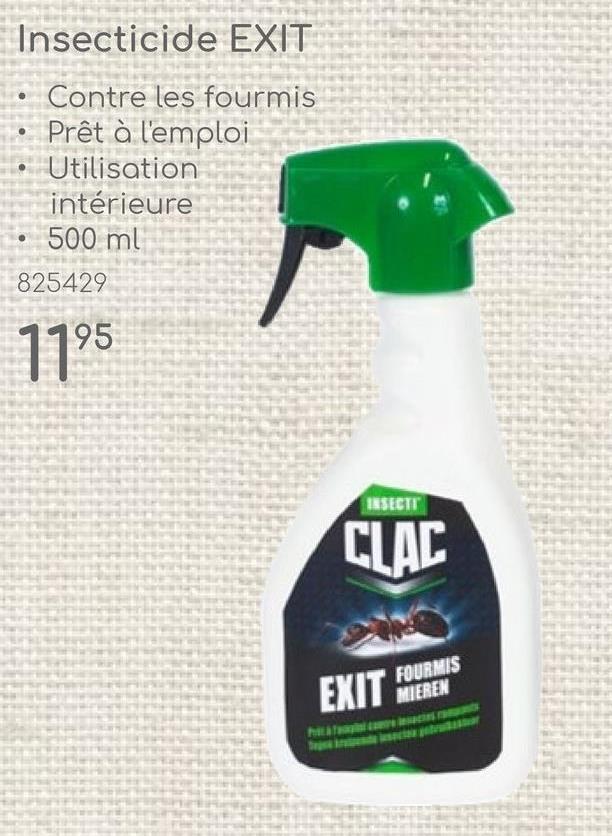 Insecticide EXIT
Contre les fourmis
Prêt à l'emploi
Utilisation
intérieure
500 ml
825429
1195
INSECTI
CLAC
EXIT FOURMIS
MIEREN