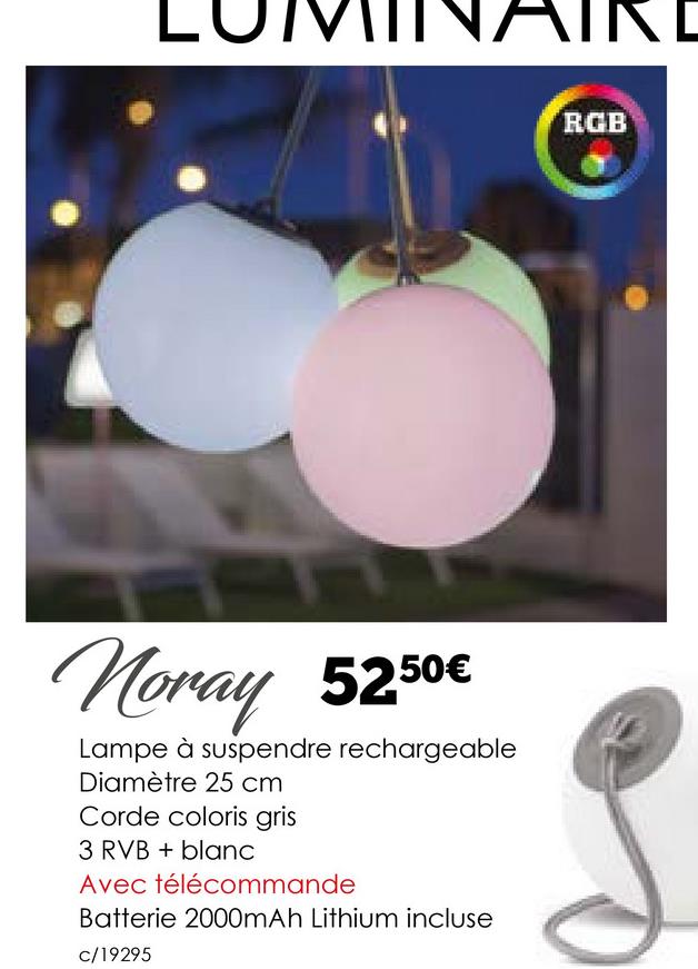 L
Noray 5250€
Lampe à suspendre rechargeable
Diamètre 25 cm
Corde coloris gris
3 RVB + blanc
Avec télécommande
Batterie 2000mAh Lithium incluse
c/19295
RGB