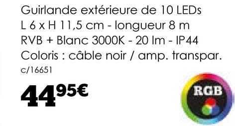 Guirlande extérieure de 10 LEDS
L 6 x H 11,5 cm - longueur 8 m
RVB + Blanc 3000K - 20 Im - IP44
Coloris câble noir / amp. transpar.
c/16651
4495€
RGB