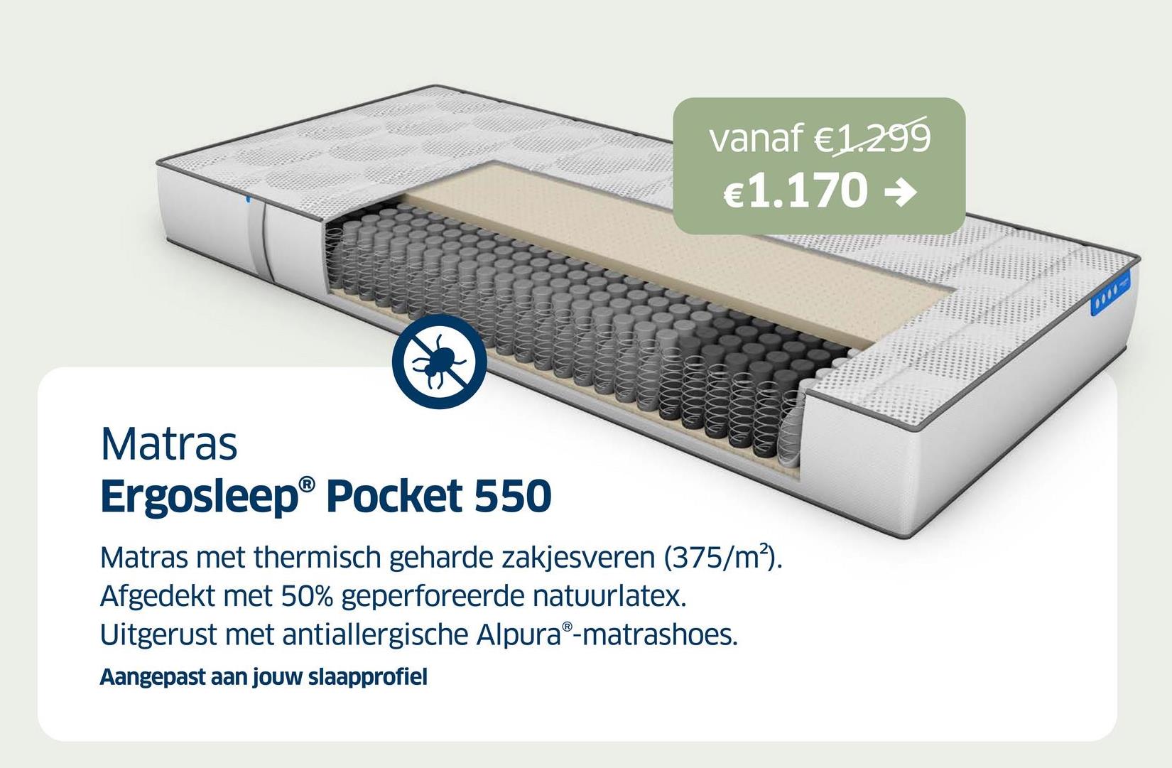 vanaf €1.299
€1.170 →
Matras
Ergosleep® Pocket 550
Matras met thermisch geharde zakjesveren (375/m²).
Afgedekt met 50% geperforeerde natuurlatex.
Uitgerust met antiallergische AlpuraⓇ-matrashoes.
Aangepast aan jouw slaapprofiel
