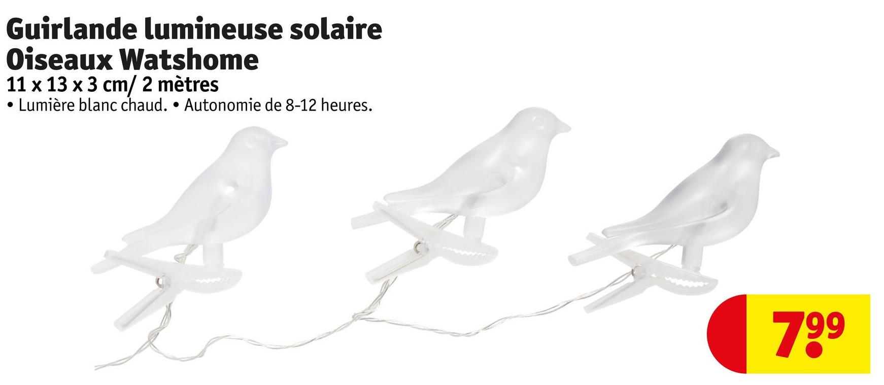 Guirlande lumineuse solaire
Oiseaux Watshome
11 x 13 x 3 cm/ 2 mètres
·
Lumière blanc chaud. • Autonomie de 8-12 heures.
799
