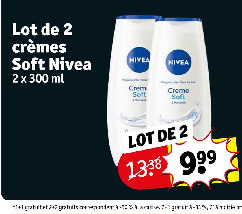 Lot de 2
crèmes
Soft Nivea
2 x 300 ml
NIVEA
NIVEA
Crem
Soft
Monde
Creme
Soft
LOT DE 2
1338 999
*1+1 gratuit et 2+2 gratuits correspondent à -50% à la caisse. 2+1 gratuit à -33 %, 2° à moitié pri