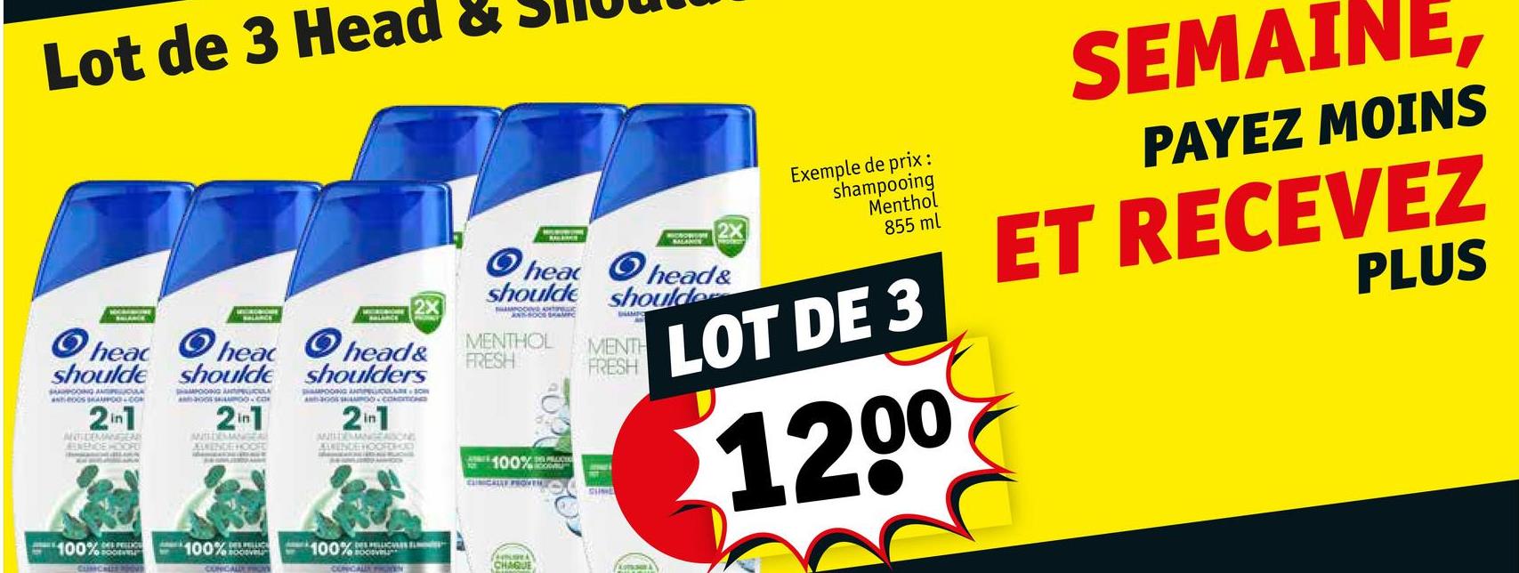 Lot de 3 Head &
heac
shoulde
SUGOING AND
2in1
ANTIDEMANGEN
ENENCE HOOPE
head
shoulde
MOONG ANTICOLA
2in1
ANSHDEMANGEAL
WENDE HOOFE
O
2X
head&
shoulders
HAMPOOING ANO
AND-GOOD CONDITIONED
21
ANTHERANGEASONS
KUNENDE HOOFDHED
2X
head head&
shoulder
shoulde
ANSOCE SAMIC
MENTHOL
FRESH
100%
MENTH
FRESH
Exemple de prix:
shampooing
Menthol
855 ml
LOT DE 3
1200
SEMAINE,
PAYEZ MOINS
ET RECEVEZ
PLUS
100%
DES PELLICE
100%
BOCIOVEL
100%
CHAQUE