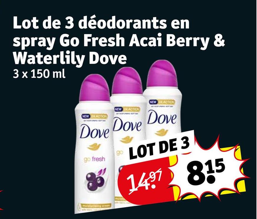 Lot de 3 déodorants en
spray Go Fresh Acai Berry &
Waterlily Dove
3 x 150 ml
NEW ACTICE
NEW ACTION
Dove Dove
go fresh
go
NEW KAUTION
Dove
LOT DE 3
1497 815
