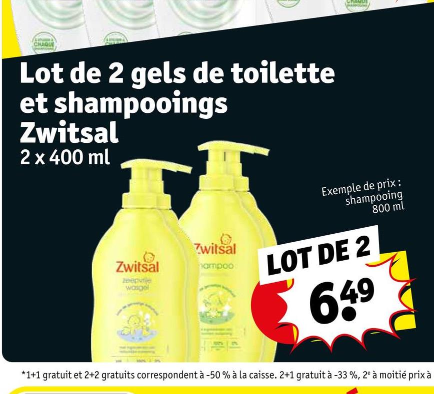 CHUQUI
Lot de 2 gels de toilette
et shampooings
Zwitsal
2 x 400 ml
Zwitsal
Zwitsal
hampoo
верче
wasgel
Exemple de prix :
shampooing
800 ml
LOT DE 2
649
*1+1 gratuit et 2+2 gratuits correspondent à -50% à la caisse. 2+1 gratuit à -33 %, 2° à moitié prix à