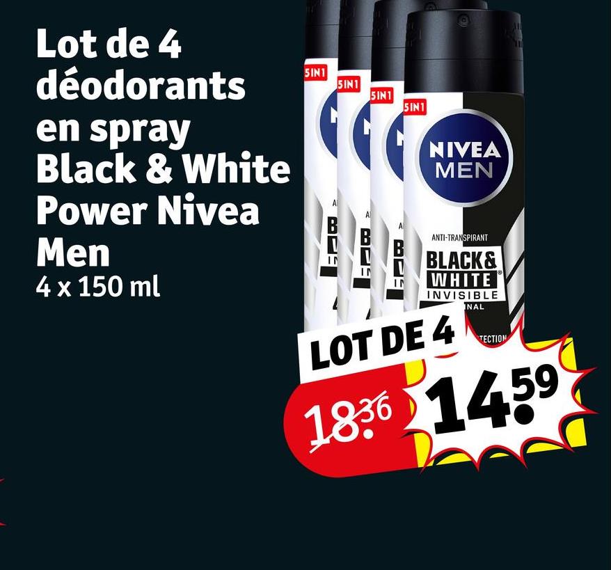 Lot de 4
déodorants
en spray
Black & White
Power Nivea
Men
4 x 150 ml
5IN1
5IN1
5IN1
5IN1
IN
IN
IN
NIVEA
MEN
ANTI-TRANSPIRANT
BLACK&
WHITE
INVISIBLE
LOT DE 4
INAL
TECTION
1836 1459