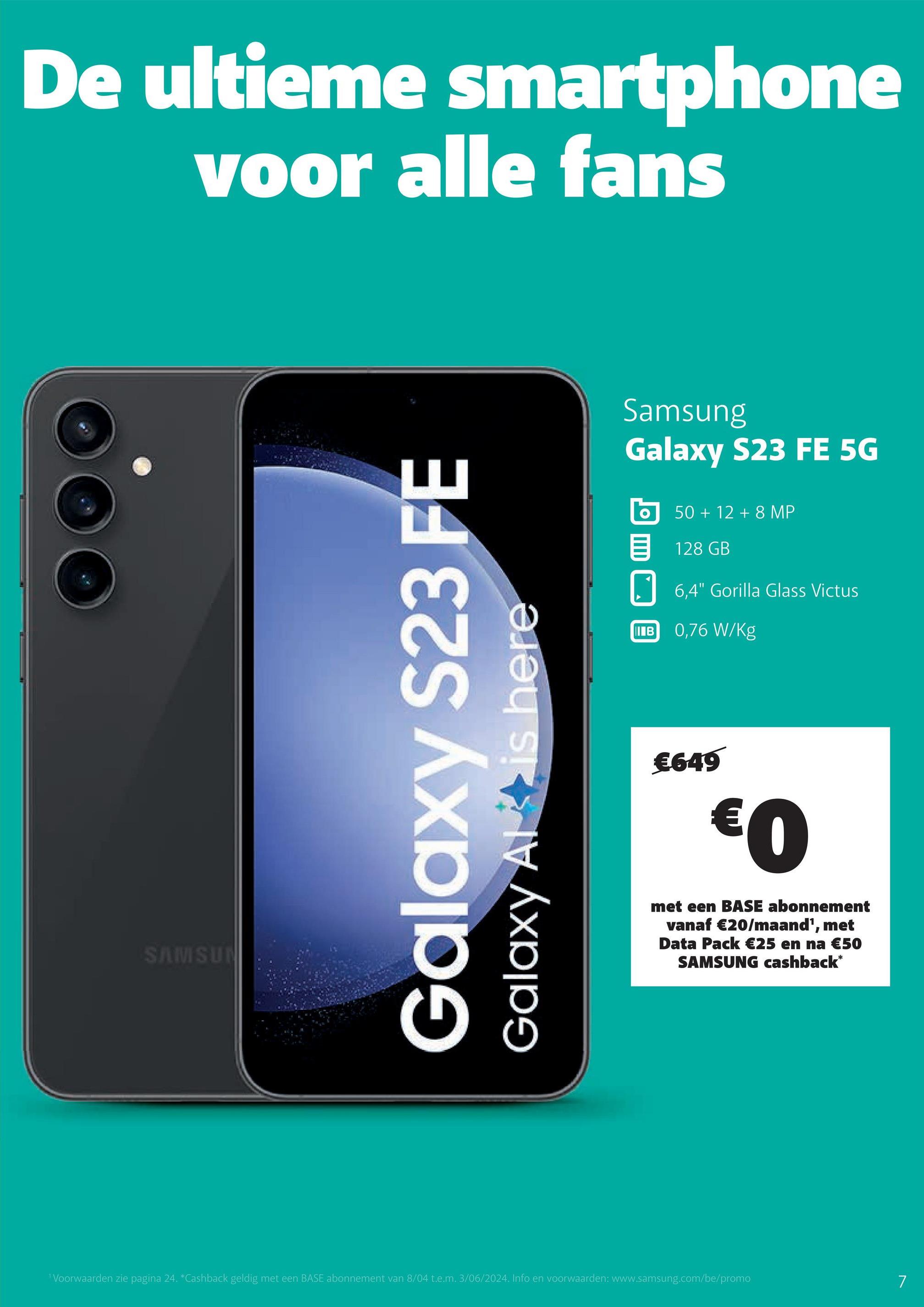 De ultieme smartphone
voor alle fans
SAMSUN
Galaxy S23 FE
Galaxy Alt is here
Samsung
Galaxy S23 FE 5G
50+ 12 +8 MP
目 128 GB
IIIB
6,4" Gorilla Glass Victus
0,76 W/Kg
€649
€0
met een BASE abonnement
vanaf €20/maand', met
Data Pack €25 en na €50
SAMSUNG cashback*
"Voorwaarden zie pagina 24. *Cashback geldig met een BASE abonnement van 8/04 t.e.m. 3/06/2024. Info en voorwaarden: www.samsung.com/be/promo
7