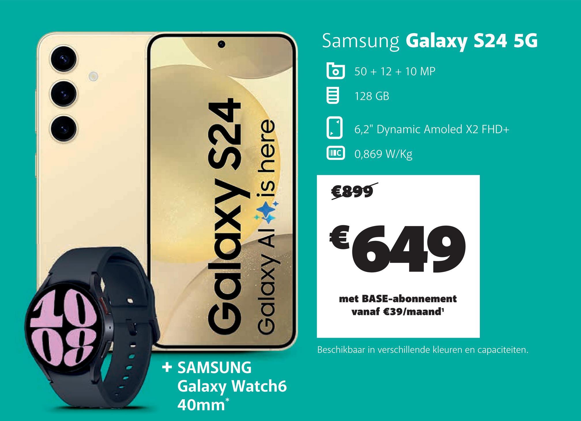 Galaxy S24
Galaxy Al
is here
Samsung Galaxy S24 5G
II C
50+12+10 MP
128 GB
6,2" Dynamic Amoled X2 FHD+
0,869 W/Kg
€899
€649
10
49
+ SAMSUNG
Galaxy Watch6
40mm*
met BASE-abonnement
vanaf €39/maand¹
Beschikbaar in verschillende kleuren en capaciteiten.