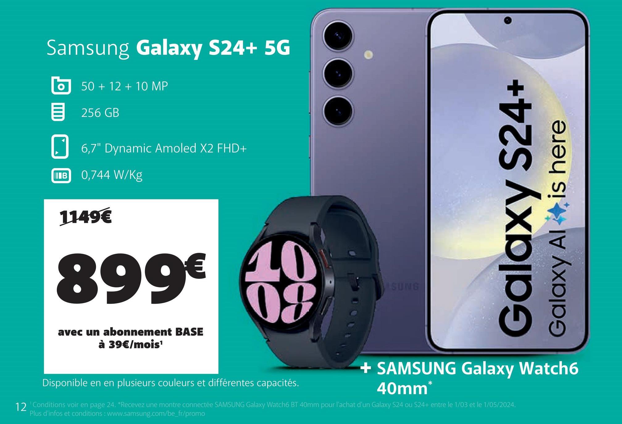 Samsung Galaxy S24+ 5G
50+12+10 MP
目 256GB
6,7" Dynamic Amoled X2 FHD+
IB 0,744 W/Kg
1149€
899€ 40
08
avec un abonnement BASE
à 39€/mois¹
Disponible en en plusieurs couleurs et différentes capacités.
SUNG
Galaxy S24+
Galaxy Al
is here
+ SAMSUNG Galaxy Watch6
40mm
*
12 'Conditions voir en page 24. *Recevez une montre connectée SAMSUNG Galaxy Watch6 BT 40mm pour l'achat d'un Galaxy S24 ou S24+ entre le 1/03 et le 1/05/2024.
Plus d'infos et conditions: www.samsung.com/be_fr/promo