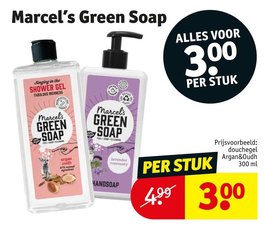 Marcel's Green Soap
Singing in the
SHOWER GEL
FABULOUS RICHNESS
marcel's
marcel's
GREEN
SOAP
GREEN
SOAP
argan
oudh
ALLES VOOR
3.00
PER STUK
Javender
rosemary
HANDSOAP
PER STUK
Prijsvoorbeeld:
douchegel
Argan&Oudh
300 ml
499 300