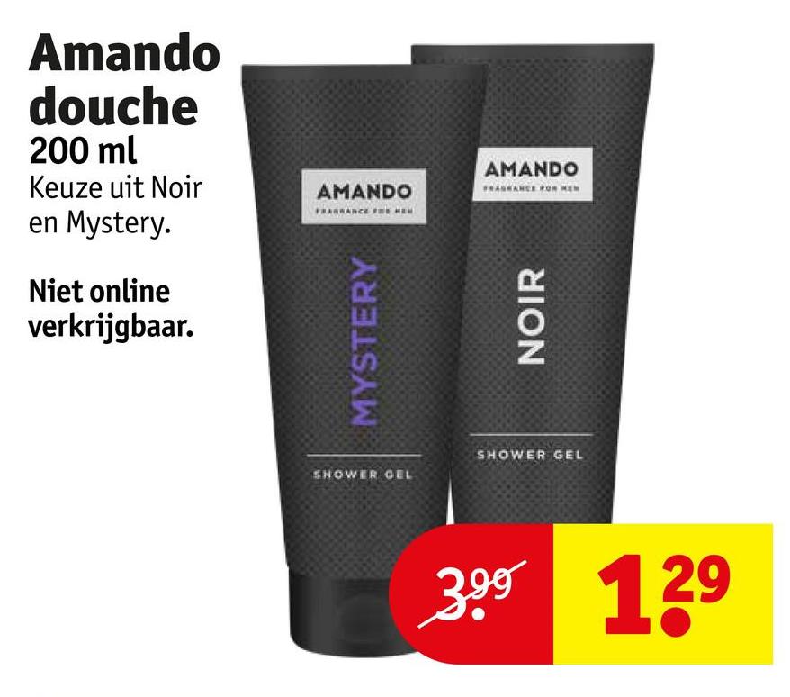 Amando
douche
200 ml
Keuze uit Noir
AMANDO
en Mystery.
Niet online
verkrijgbaar.
MYSTERY
AMANDO
NOIR
SHOWER GEL
SHOWER GEL
399
139
29