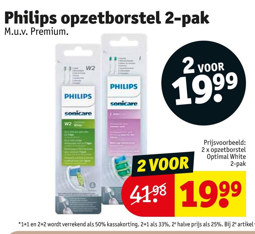 Philips opzetborstel 2-pak
M.u.v. Premium.
W2
PHILIPS
PHILIPS
sonicare
sonicare
W2
2 VOOR
1999
2 VOOR
Prijsvoorbeeld:
2 x opzetborstel
Optimal White
2-pak
41.98 1999
*1+1 en 2+2 wordt verrekend als 50% kassakorting. 2+1 als 33%, 2e halve prijs als 25%. Bij 2 artikel