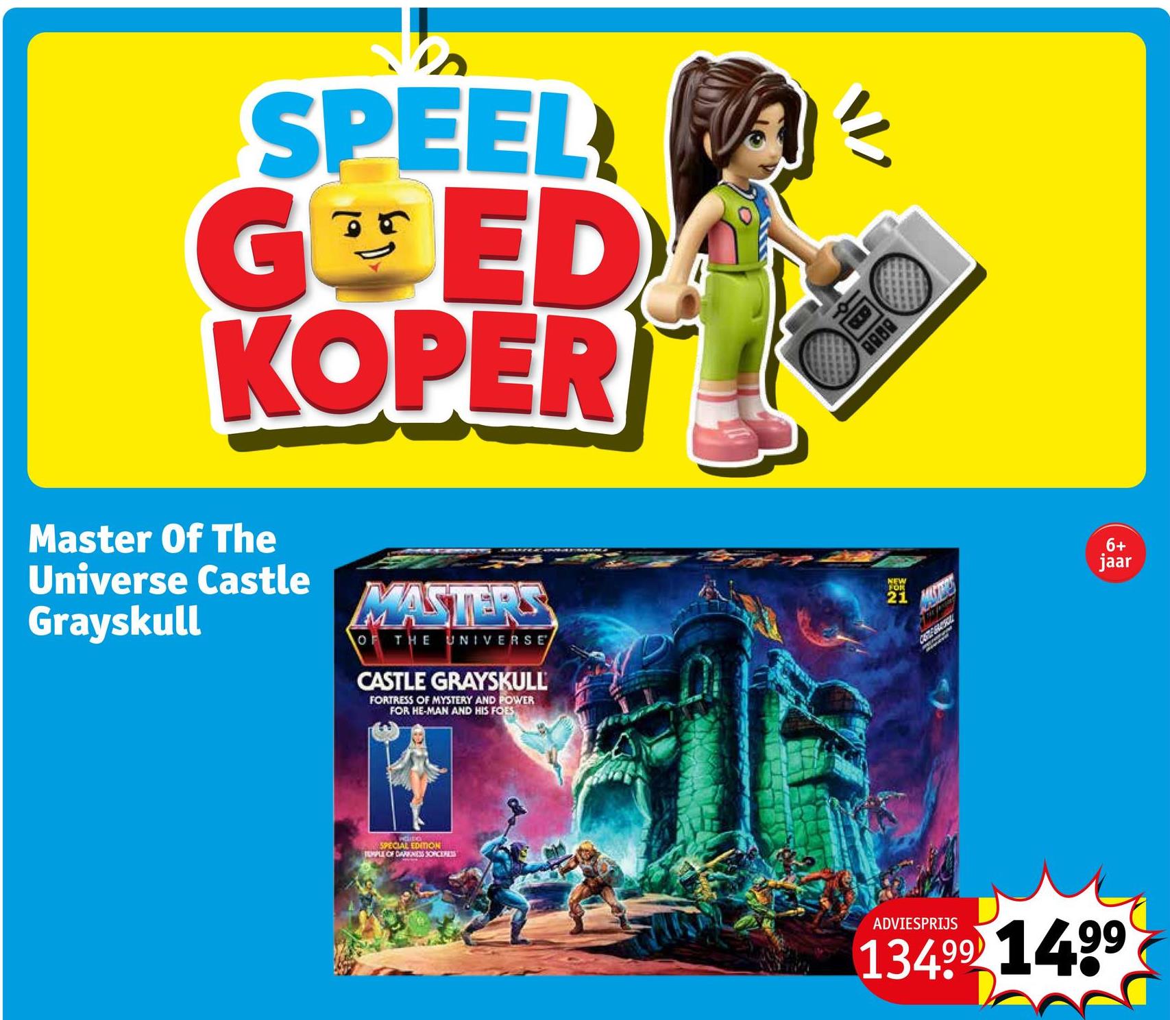 SPEEL
GOED
KOPER
Master Of The
Universe Castle
Grayskull
MASTERS
OF THE UNIVERSE
CASTLE GRAYSKULL
FORTRESS OF MYSTERY AND POWER
FOR HE-MAN AND HIS FOES
SPECIAL EDITION
TEMPLE OF DARKNESS SORCERESS
8088
NEW
FOR
21
CESTE SARROL
6+
jaar
ADVIESPRIJS
13499 1499