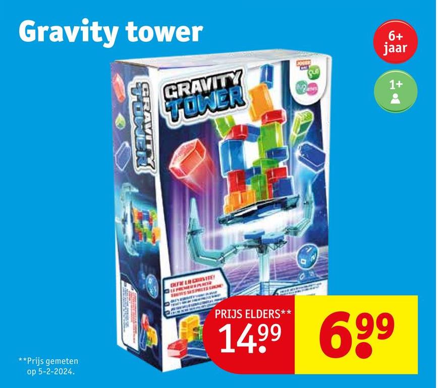 Gravity tower
UWER
GRAVIT
GRAVITY
TOWER
6+
jaar
1+
+1
**Prijs gemeten
op 5-2-2024.
PRIJS ELDERS**
1499 699