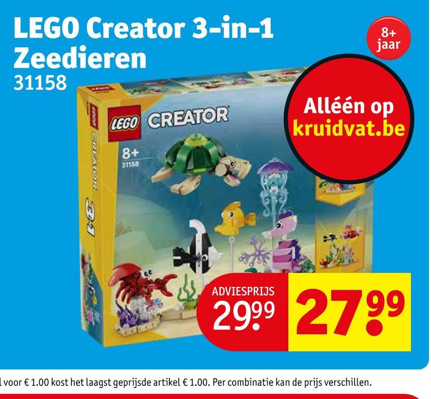 LEGO Creator 3-in-1
Zeedieren
31158
B
8+
jaar
LEGO CREATOR
Alléén op
kruidvat.be
8+
31158
ADVIESPRIJS
2999 2799
I voor € 1.00 kost het laagst geprijsde artikel € 1.00. Per combinatie kan de prijs verschillen.