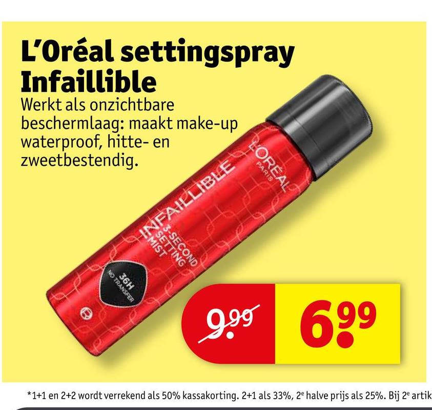 L'Oréal settingspray
Infaillible
Werkt als onzichtbare
beschermlaag: maakt make-up
waterproof, hitte- en
zweetbestendig.
INFAILLIBLE
LOREAL
PARIS
SETTING
3-SECOND
MIST
36H
NO TRANSFER
9.99 699
*1+1 en 2+2 wordt verrekend als 50% kassakorting. 2+1 als 33%, 2e halve prijs als 25%. Bij 2e artik