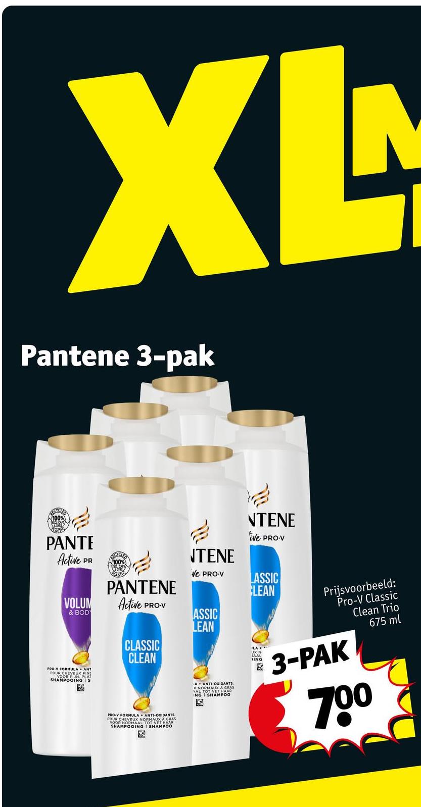 XL
Pantene 3-pak
100%
STIC
PANTE
Active
PR
VOLUM
& BODY
ANT
PRO-V FORMULA
POUR CHEVEUX FINS
VOOR FIJN, PLAT
SHAMPOOING S
100%
100%
PANTENE
Active
PRO-V
CLASSIC
CLEAN
PRO-V FORMULA + ANTI-OXIDANTS.
POUR CHEVEUX NORMAUX A GRAS
VOOR NORMAAL TOT VET HAAR
SHAMPOOING I SHAMPOO
NTENE
Ve PRO-V
ASSIC
LEAN
A
ANTI-OXIDANTS.
X NORMAUX A GRAS
ING I SHAMPOO
NTENE
ive PRO-V
LASSIC
LEAN
Prijsvoorbeeld:
Pro-V Classic
Clean Trio
675 ml
ILA
DING
3-PAK
700