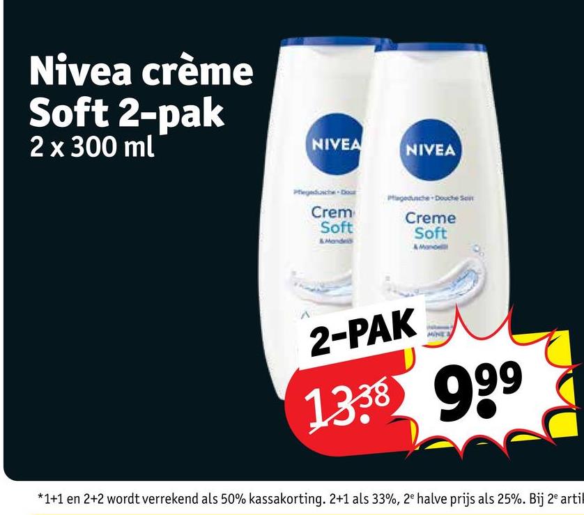 Nivea crème
Soft 2-pak
2 x 300 ml
NIVEA
NIVEA
Crem
Soft
Monde
Creme
Soft
2-PAK
1338 999
*1+1 en 2+2 wordt verrekend als 50% kassakorting. 2+1 als 33%, 2e halve prijs als 25%. Bij 2 artil