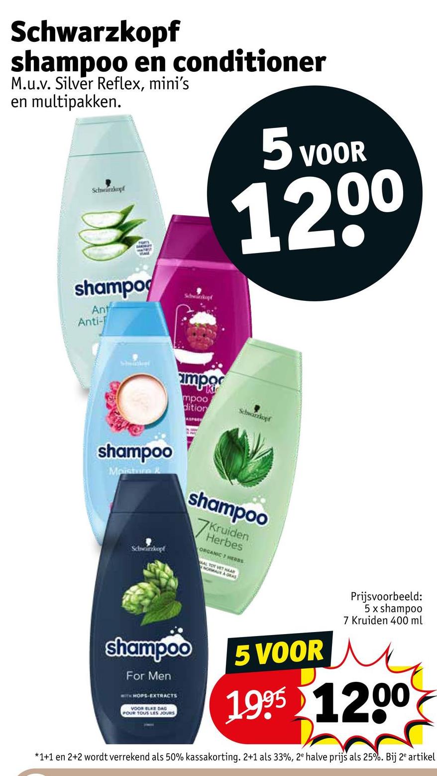 Schwarzkopf
shampoo en conditioner
M.u.v. Silver Reflex, mini's
en multipakken.
Schwarzkopf
5 VOOR
1200
shampo
Ant
Anti-
Subwürckopt
mpo
mpoo
dition
ALPSE
Schwarzkopf
shampoo
Moisture &
Schneirzkopf
shampoo
7K
Kruiden
Herbes
ORGANIC HERns
AL TOT VET HAAR
NORMAN A GRAS
shampoo
For Men
WITH HOPS-EXTRACTS
VOOR ELKE DAG
POUR TOUS LES JOURS
5 VOOR
Prijsvoorbeeld:
5 x shampoo
7 Kruiden 400 ml
1995 1200
*1+1 en 2+2 wordt verrekend als 50% kassakorting. 2+1 als 33%, 2e halve prijs als 25%. Bij 2 artikel