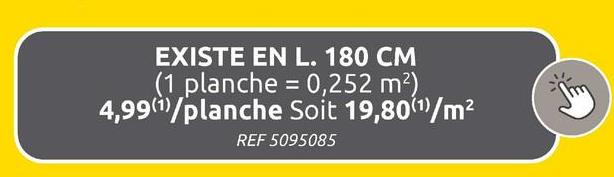 EXISTE EN L. 180 CM
(1 planche = 0,252 m²)
4,99)/planche Soit 19,80(1)/m²
REF 5095085