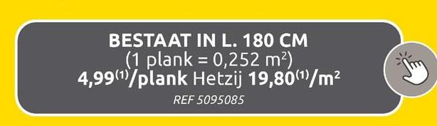 BESTAAT IN L. 180 CM
(1 plank 0,252 m²)
4,99 (1)/plank Hetzij 19,80(1)/m²
REF 5095085