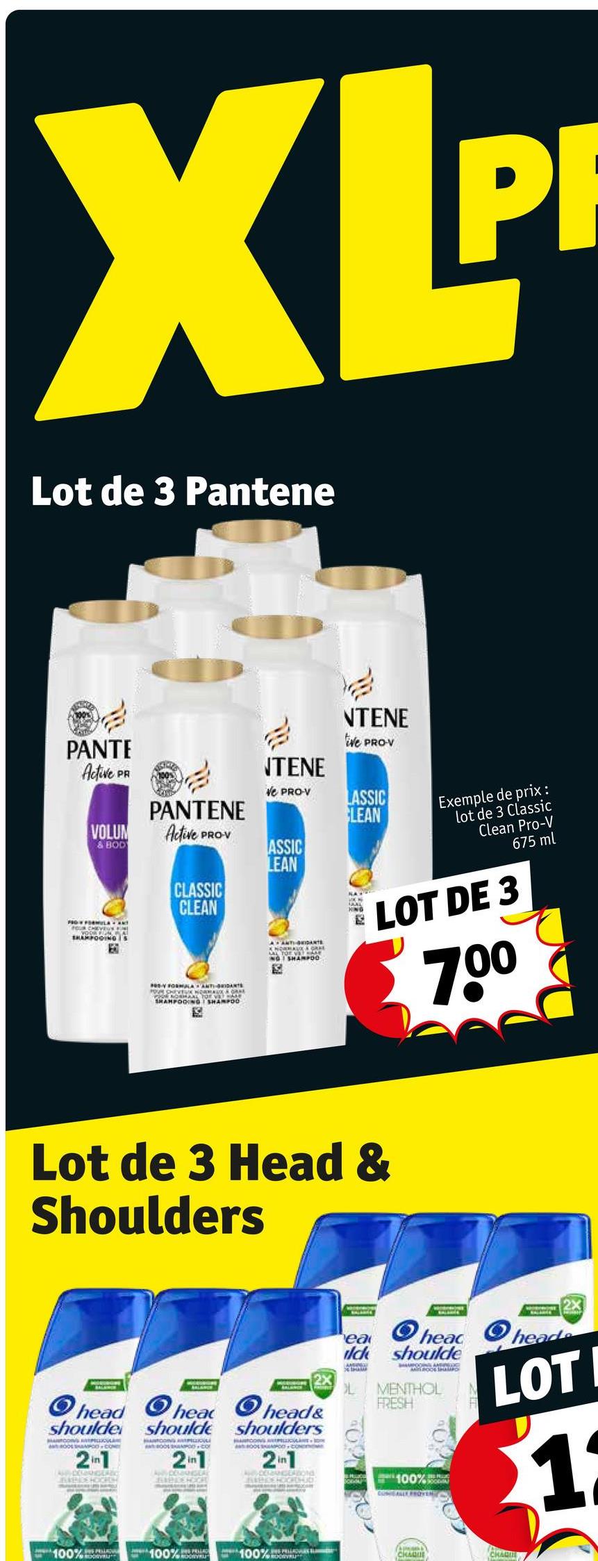XLP
Lot de 3 Pantene
PANTE
Active PA
VOLUM
& BOD
FRO FORMULA ANT
SHAMPOOING is
EO
PANTENE
Active PROV
CLASSIC
CLEAN
FORMULA ANTI-DANTS
POUR CHEVEUX NORMAL & GRAY
PRENOSHAL FOR VET HAR
SHAMPOOING SHAMPOO
NTENE
NTENE
tive PRO-V
Ve PRO-V
LASSIC
CLEAN
ASSIC
LEAN
AANTI-BRIDANTS
KNOWNAUX ORKE
NG SHARPOD
Exemple de prix :
lot de 3 Classic
Clean Pro-V
675 ml
LOT DE 3
70⁰
Lot de 3 Head &
Shoulders
Ohead head
head&
shoulde should shoulders
MACOS PELICAN
ANTROPOD COM
MANTOOING
BOOL POD-CO
AOOL SPOD CON
2in1
AGAC
21
2in1
100%
100%RLING
100%"
2X
ea
Ohead head.
ilck shoulde
POON AHENGDIC
MOO SHO
MENTHOL
FRESH
100%
CONALLY PROVEN
LOTI
11
(A)
CHAQUE
CHAQUE