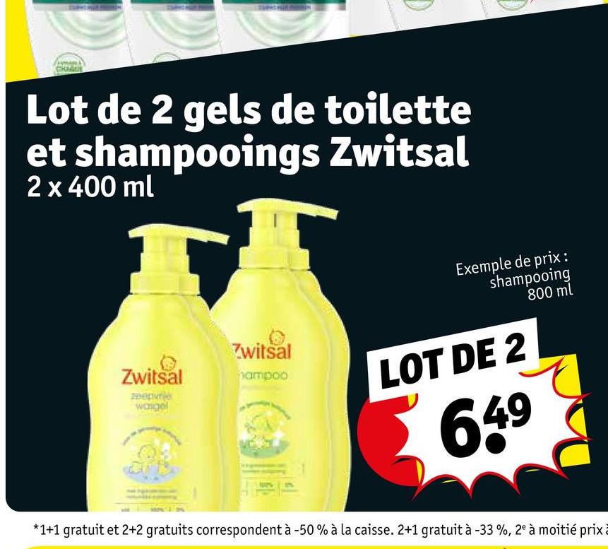 Lot de 2 gels de toilette
et shampooings Zwitsal
2 x 400 ml
Zwitsal
Zwitsal
hampoo
zeepvrie
wasgel
Exemple de prix :
shampooing
800 ml
LOT DE 2
649
*1+1 gratuit et 2+2 gratuits correspondent à -50% à la caisse. 2+1 gratuit à -33%, 2° à moitié prix à