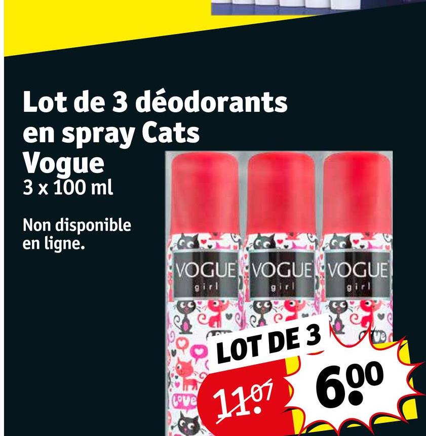 Lot de 3 déodorants
en spray Cats
Vogue
3 x 100 ml
Non disponible
en ligne.
VOGUE VOGUE VOGUE
girl
girl
girl
Love
LOT DE 3
1107 600