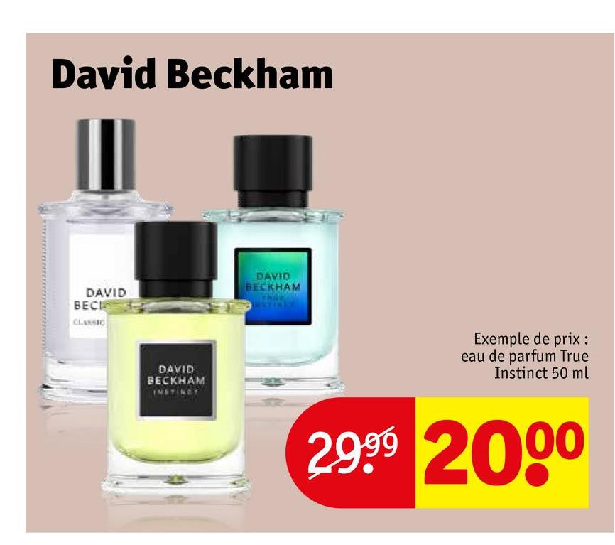 David Beckham
III
DAVID
BECK
CLASSIC
DAVID
BECKHAM
DAVID
BECKHAM
INSTINCT
Exemple de prix :
eau de parfum True
Instinct 50 ml
2.999 2000