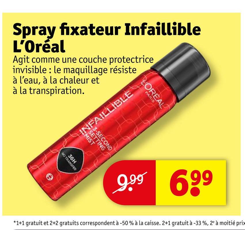 Spray fixateur Infaillible
L'Oréal
Agit comme une couche protectrice
invisible: le maquillage résiste
à l'eau, à la chaleur et
à la transpiration.
36H
NO TRANSFER
LOREAL
PARIS
IN VELIBLE
3-SECOND
9.99 699
*1+1 gratuit et 2+2 gratuits correspondent à -50% à la caisse. 2+1 gratuit à -33%, 2° à moitié prix