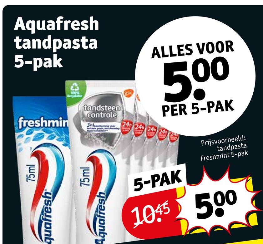 Aquafresh
tandpasta
5-pak
freshmin
75ml
ysalon
100%
tandsteen
controle
gsk
31
Aquafresh
75ml
ALLES VOOR
500
PER 5-PAK
24
24h 24h 24h
5-PAK
Prijsvoorbeeld:
tandpasta
Freshmint 5-pak
1045 500