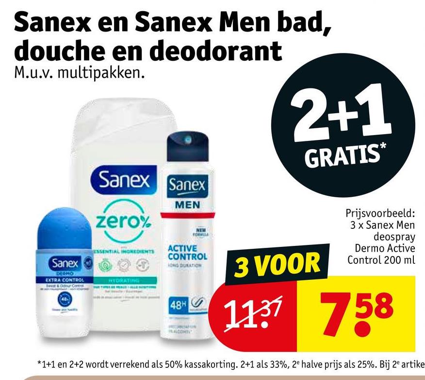 Sanex en Sanex Men bad,
douche en deodorant
M.u.v. multipakken.
Sanex Sanex
zero%
MEN
2+1
GRATIS*
Sanex
ESSENTIAL INGREDIENTS
DESMO
EXTRA CONTROL
& Odour G
HYDRATING
ACTIVE
CONTROL
LONG DURATION
48H
3 VOOR
Prijsvoorbeeld:
3 x Sanex Men
deospray
Dermo Active
Control 200 ml
1137758
*1+1 en 2+2 wordt verrekend als 50% kassakorting. 2+1 als 33%, 2e halve prijs als 25%. Bij 2e artike