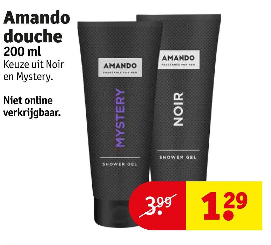 Amando
douche
200 ml
Keuze uit Noir
AMANDO
en Mystery.
Niet online
verkrijgbaar.
MYSTERY
AMANDO
NOIR
SHOWER GEL
SHOWER GEL
3.99 129