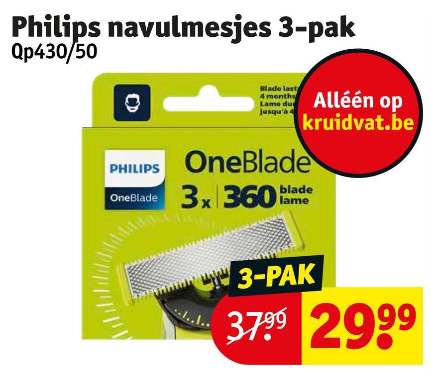 Philips navulmesjes 3-pak
Qp430/50
Blade last
4 months
Lame du
jusqu'à 4
Alléén op
kruidvat.be
PHILIPS
OneBlade
OneBlade
3x 360 blade
wwwwwwwww 3-PAK
3799 2999