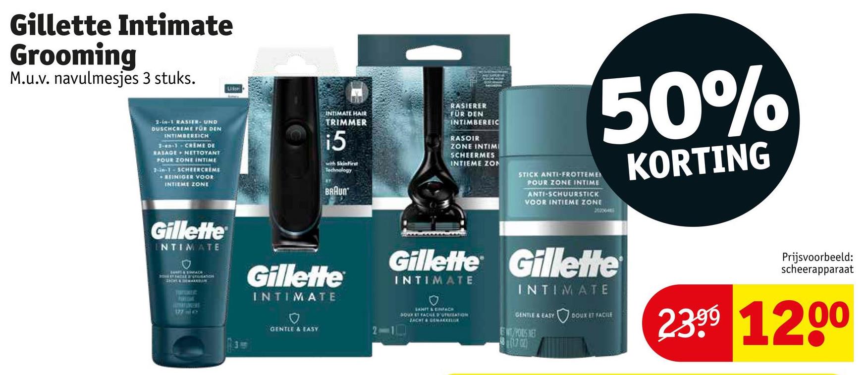 Gillette Intimate
Grooming
M.u.v. navulmesjes 3 stuks.
Lis
2-in-1 RASIER- UND
DUSCHCREME FÜR DEN
INTIMBEREICH
1-en-1- CREME DE
RASAGE NETTOYANT
POUR ZONE INTIME
2-in-1-SCHEERCREME
REINIGER VOOR
INTIEME ZONE
INTIMATE HAIR
TRIMMER
i5
with SkinFirst
Technology
BRAUN
RASIERER
FÜR DEN
INTIMBEREIC
RASOIR
ZONE INTIMI
SCHEERMES
INTIEME ZON
50%
STICK ANTI-FROTTEMEN
POUR ZONE INTIME
ANTI-SCHUURSTICK
VOOR INTIEME ZONE
KORTING
Gillette
NTIMATE
AC
CAR PUTUSATION
SHOWER THE MARKLUN
TOGALE
htt
Gillette
INTIMATE
Gillette Gillette
INTIMATE
INTIMATE
Prijsvoorbeeld:
scheerapparaat
GENTLE & EASY
SAHIT & EINFACH
DOUR ET FACILE D'UTILATION
ZACHT & GEMAKKELOK
GENTLE & EASY
DOUX ET FACILE
WIT/POILS NET
8.70
2399 1200