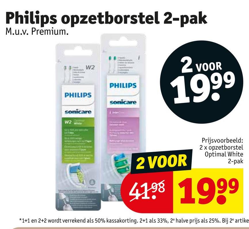 Philips opzetborstel 2-pak
M.u.v. Premium.
W2
PHILIPS
PHILIPS
sonicare
sonicare
W2
2 VOOR
1999
2 VOOR
Prijsvoorbeeld:
2x opzetborstel
Optimal White
2-pak
41.98 1999
*1+1 en 2+2 wordt verrekend als 50% kassakorting. 2+1 als 33%, 2e halve prijs als 25%. Bij 2º artike