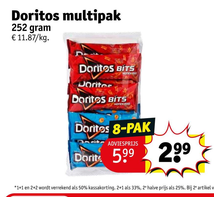 Doritos multipak
252 gram
€ 11.87/kg.
Doritos BITS
Doritos
HONEY BRO
Doritos BITS
HONEY BUD
Doritos 8-PAK
ADVIESPRIJS
Dorite 599
299
*1+1 en 2+2 wordt verrekend als 50% kassakorting. 2+1 als 33%, 2e halve prijs als 25%. Bij 2e artikel v