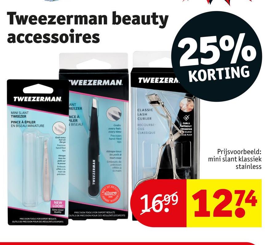 Tweezerman beauty
accessoires
"WEEZERMAN. TWEEZERM
25%
KORTING
TWEEZERMAN
TWEEZER
MINI SLANT
PINCE À ÉPILER
EN BISEAU MINIATURE
ANT
WEEZER
NCE À
PILER
BISEAU
Grabs
every hair,
every time
Precision
hand filed
tips
CLASSIC
LASH
CURLER
RECOURBE
CILS
CLASSIQUE
CURLS
WITHOUT
CREASING
FOURBE
CANS PLIER
TWEEZEENAN
Grab every
hair on
the go
Precision
hand-filed
tips
Attrope
tous les
poils sur
le pouce
Embouts
elec à la
main de
précision
NEW
LOOK!
Same Great
Quality
PRECISION TOOLS FOR EXPERT RESULTS
OUTILS DE PRECISION POUR DES RESULTATS D'EXPERTS
TWEEZERMAN
Attrape tous
les poils à
tout coup
Embouts de
precision
effilés à
la main
allure
AWARD
PRECISION TOOLS FOR EXPERT RESULTS
OUTILS DE PRECISION POUR DES RESULTATS D'EXPERTS
Prijsvoorbeeld:
mini slant klassiek
stainless
1699 1274