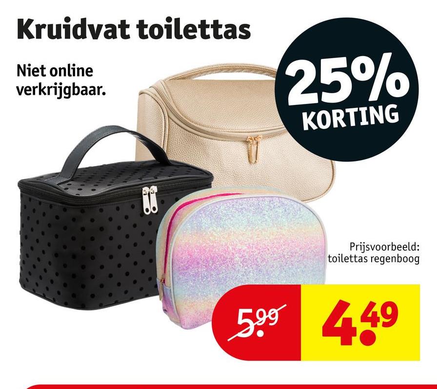 Kruidvat toilettas
Niet online
verkrijgbaar.
25%
KORTING
Prijsvoorbeeld:
toilettas regenboog
5.99 449