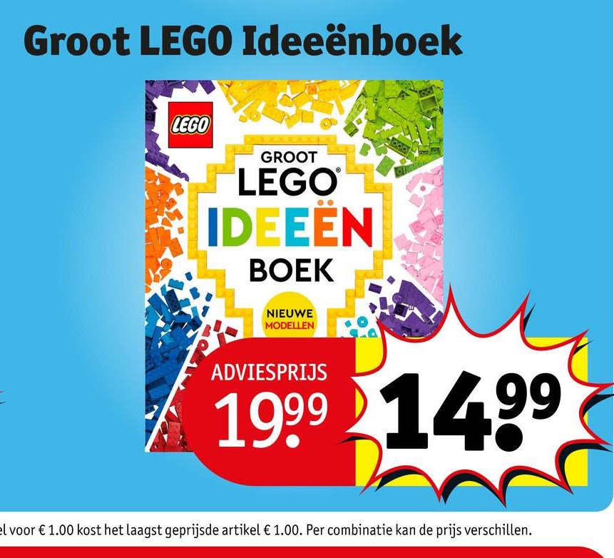 Groot LEGO Ideeënboek
LEGO
GROOT
LEGO®
IDEEËN
BOEK
NIEUWE
MODELLEN
ADVIESPRIJS
1999 1499
el voor € 1.00 kost het laagst geprijsde artikel € 1.00. Per combinatie kan de prijs verschillen.