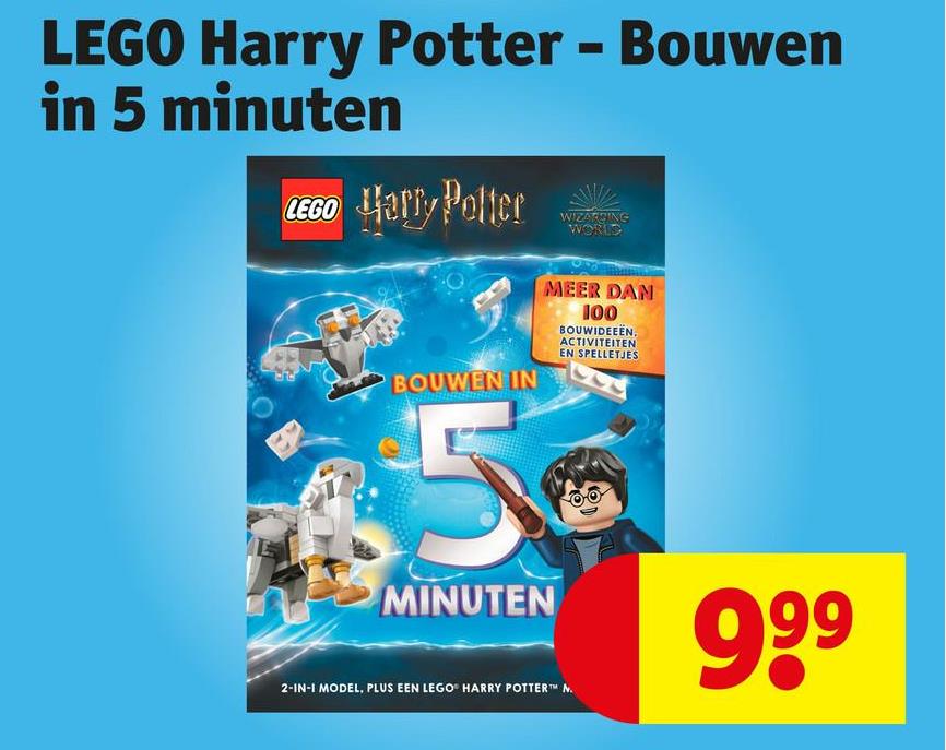 LEGO Harry Potter - Bouwen
in 5 minuten
LEGO Harry Potter
BOUWEN IN
5
MINUTEN
WIZARGING
WORLD
MEER DAN
100
BOUWIDEEËN.
ACTIVITEITEN
EN SPELLETJES
2-IN-1 MODEL, PLUS EEN LEGO® HARRY POTTER™ N.
999