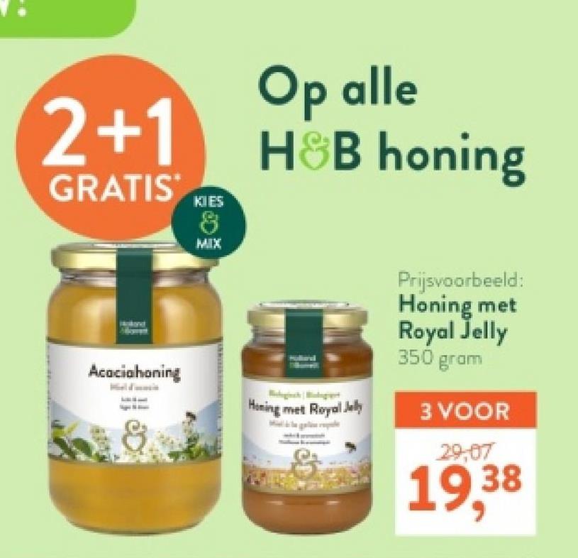 2+1
GRATIS
KIES
8
MIX
Op alle
H&B honing
Prijsvoorbeeld:
Honing met
Royal Jelly
350 gram
Acaciahoning
Honing met Royal Jelly
3 VOOR
29,07
19,38